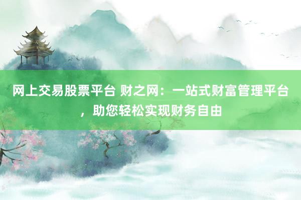 网上交易股票平台 财之网：一站式财富管理平台，助您轻松实现财务自由