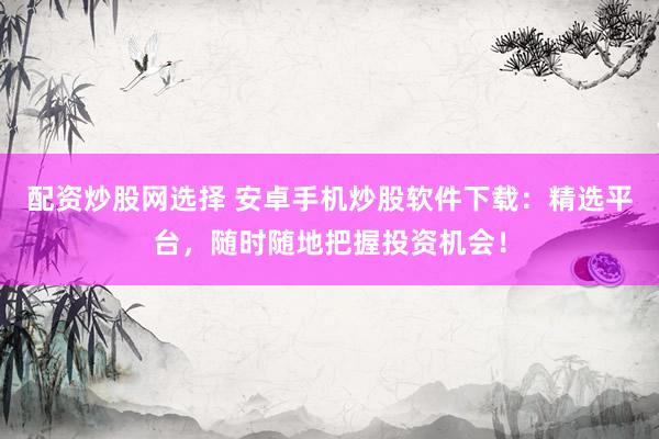 配资炒股网选择 安卓手机炒股软件下载：精选平台，随时随地把握投资机会！