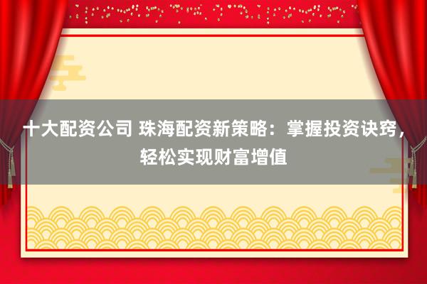 十大配资公司 珠海配资新策略：掌握投资诀窍，轻松实现财富增值