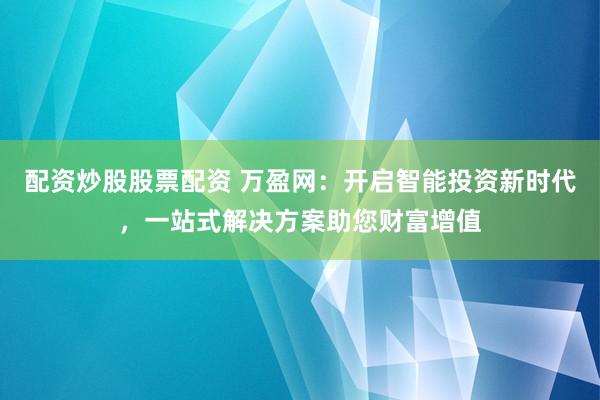 配资炒股股票配资 万盈网：开启智能投资新时代，一站式解决方案助您财富增值
