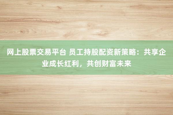 网上股票交易平台 员工持股配资新策略：共享企业成长红利，共创财富未来