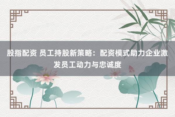 股指配资 员工持股新策略：配资模式助力企业激发员工动力与忠诚度