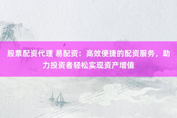 股票配资代理 易配资：高效便捷的配资服务，助力投资者轻松实现资产增值