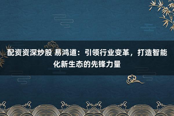 配资资深炒股 易鸿道:引领行业变革,打造智能化新生态的先锋力量