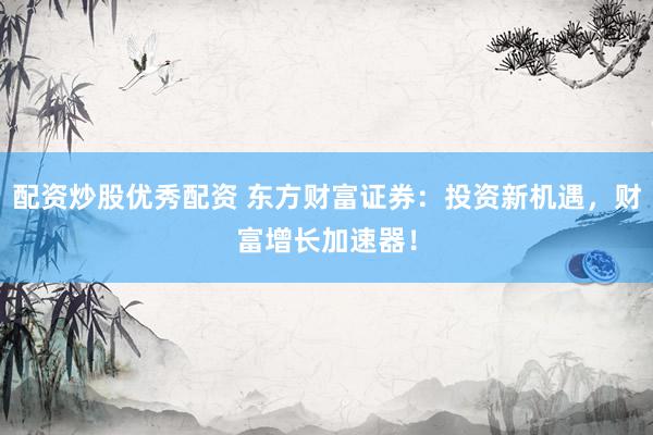 配资炒股优秀配资 东方财富证券：投资新机遇，财富增长加速器！