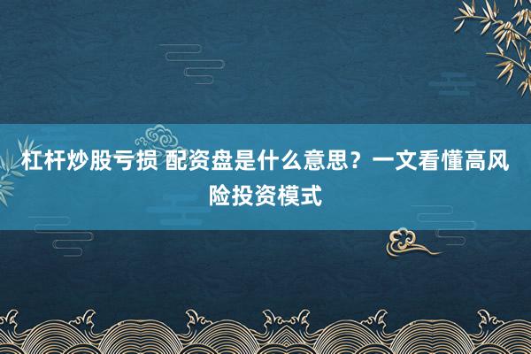 杠杆炒股亏损 配资盘是什么意思？一文看懂高风险投资模式