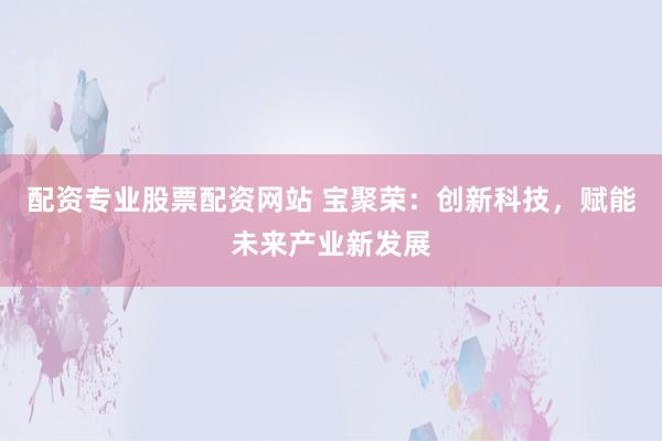 配资专业股票配资网站 宝聚荣：创新科技，赋能未来产业新发展
