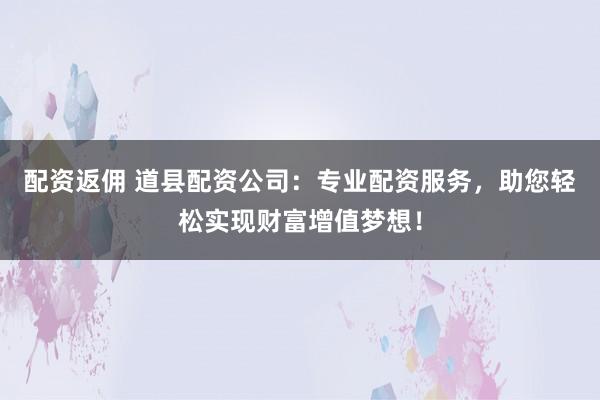 配资返佣 道县配资公司：专业配资服务，助您轻松实现财富增值梦想！