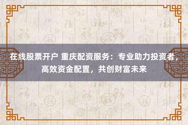 在线股票开户 重庆配资服务：专业助力投资者，高效资金配置，共创财富未来