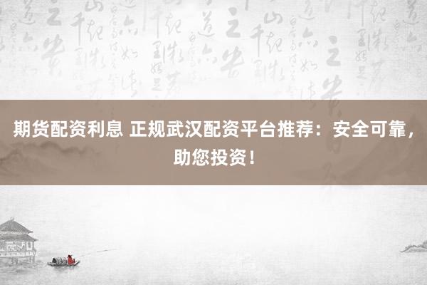 期货配资利息 正规武汉配资平台推荐：安全可靠，助您投资！