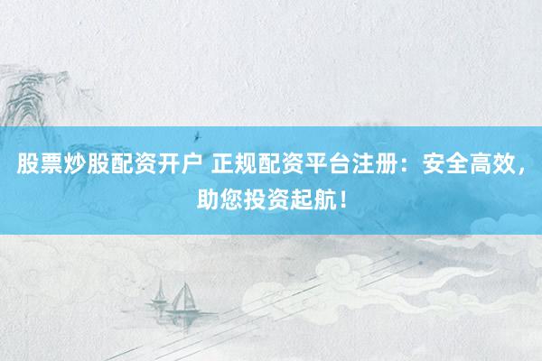 股票炒股配资开户 正规配资平台注册：安全高效，助您投资起航！
