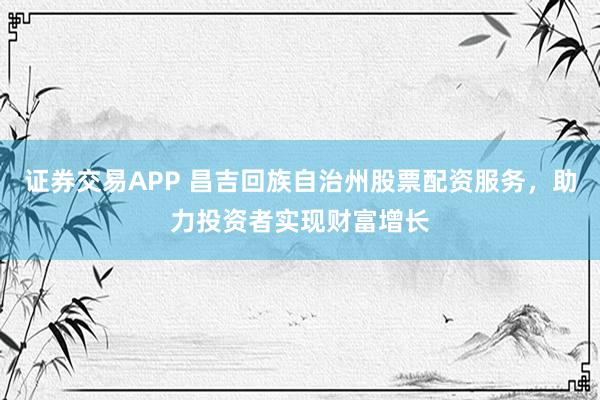 证券交易APP 昌吉回族自治州股票配资服务，助力投资者实现财富增长