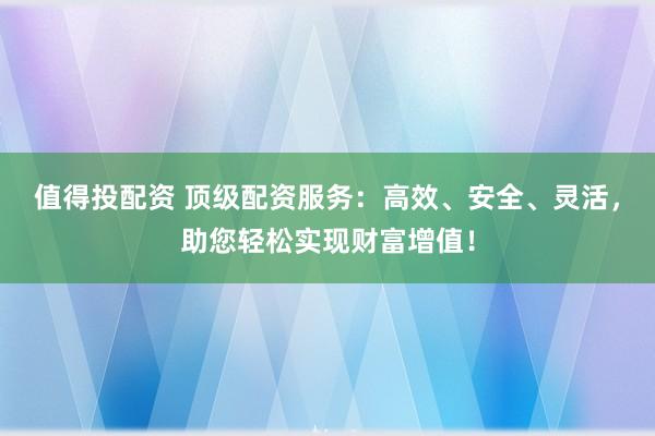 值得投配资 顶级配资服务：高效、安全、灵活，助您轻松实现财富增值！