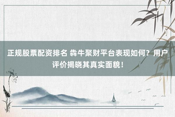 正规股票配资排名 犇牛聚财平台表现如何？用户评价揭晓其真实面貌！
