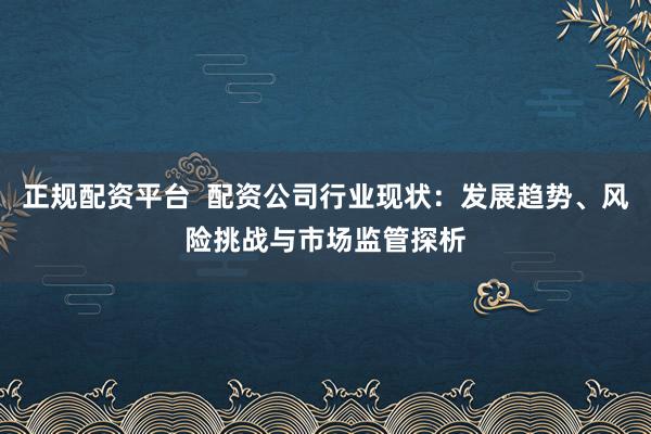 正规配资平台  配资公司行业现状：发展趋势、风险挑战与市场监管探析