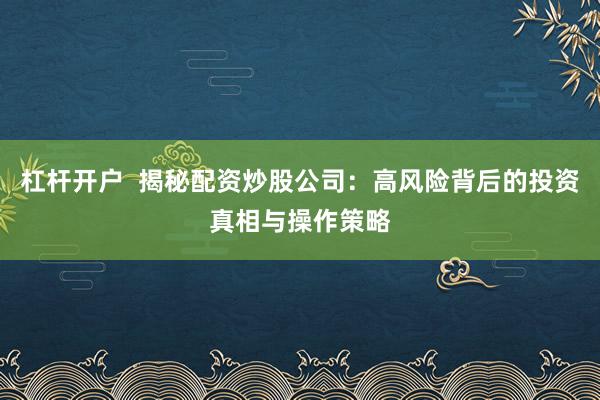 杠杆开户  揭秘配资炒股公司：高风险背后的投资真相与操作策略