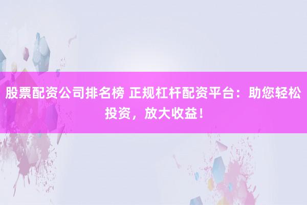 股票配资公司排名榜 正规杠杆配资平台：助您轻松投资，放大收益！