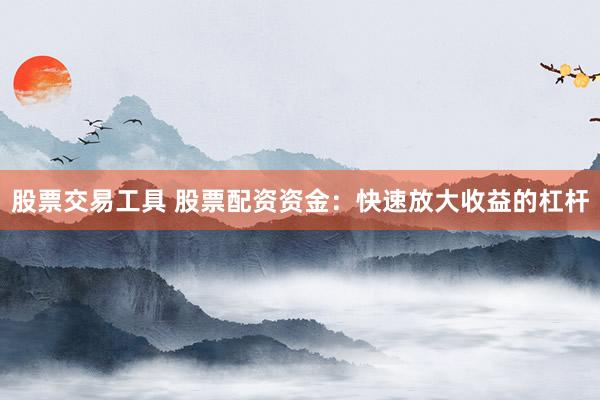 股票交易工具 股票配资资金：快速放大收益的杠杆