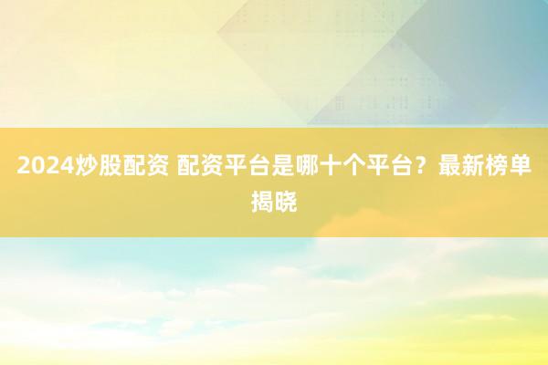 2024炒股配资 配资平台是哪十个平台？最新榜单揭晓