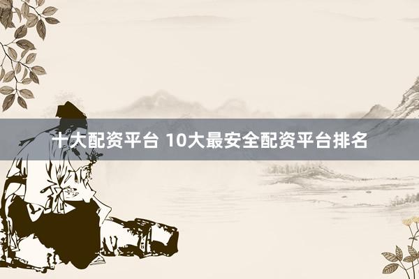 十大配资平台 10大最安全配资平台排名