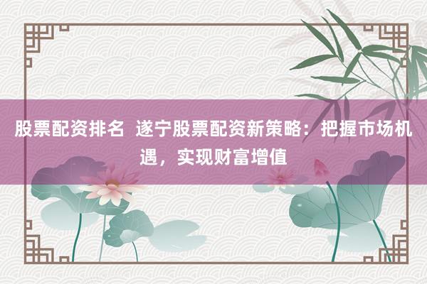 股票配资排名 遂宁股票配资新策略:把握市场机遇,实现财富增值