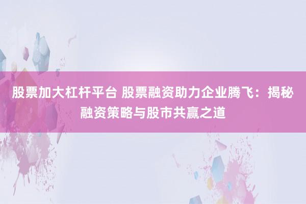 股票加大杠杆平台 股票融资助力企业腾飞：揭秘融资策略与股市共赢之道