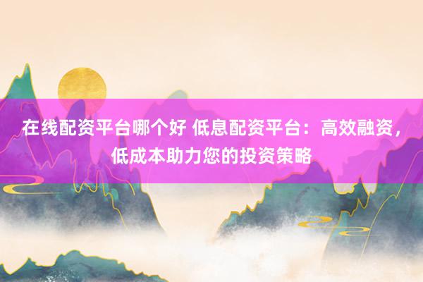在线配资平台哪个好 低息配资平台：高效融资，低成本助力您的投资策略