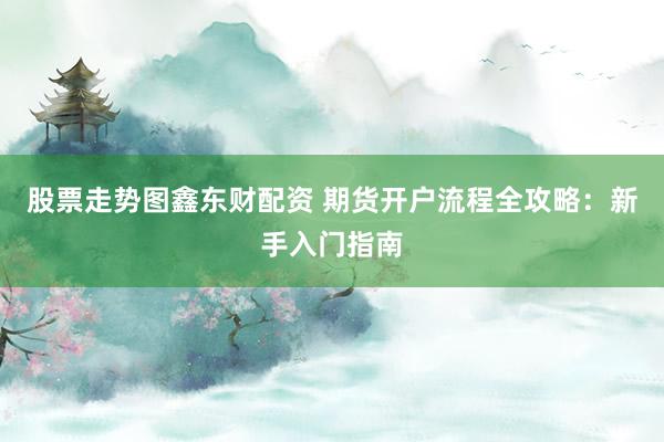 股票走势图鑫东财配资 期货开户流程全攻略：新手入门指南
