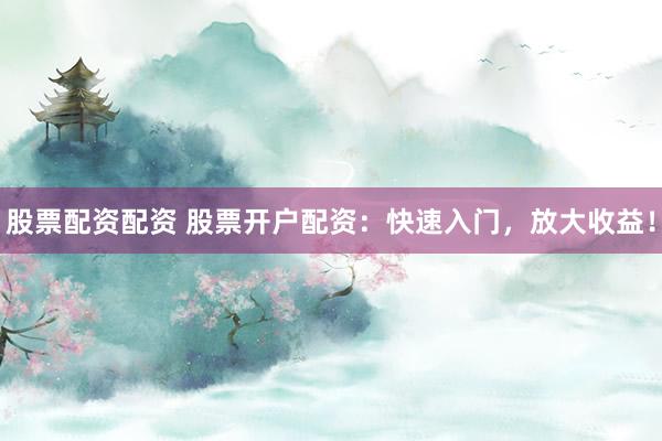 股票配资配资 股票开户配资：快速入门，放大收益！