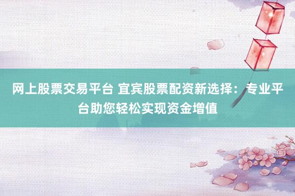 网上股票交易平台 宜宾股票配资新选择：专业平台助您轻松实现资金增值
