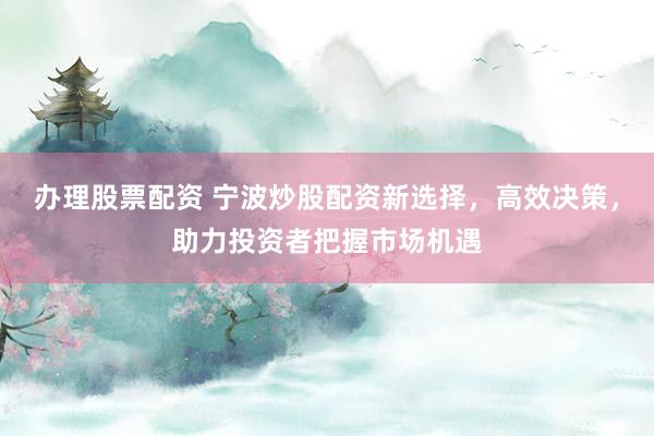办理股票配资 宁波炒股配资新选择，高效决策，助力投资者把握市场机遇