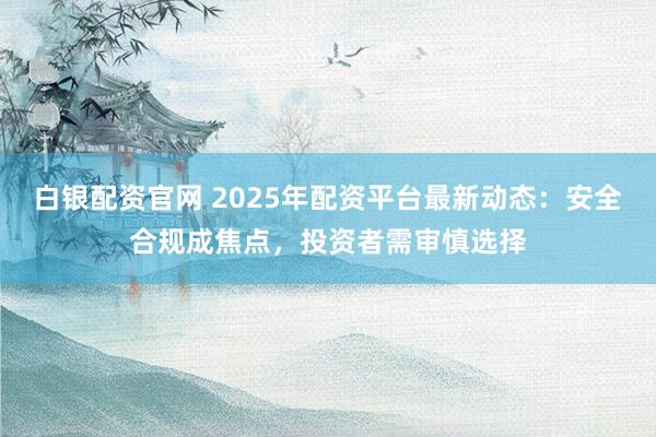 白银配资官网 2025年配资平台最新动态：安全合规成焦点，投资者需审慎选择
