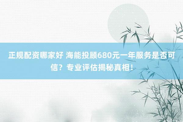 正规配资哪家好 海能投顾680元一年服务是否可信？专业评估揭秘真相！