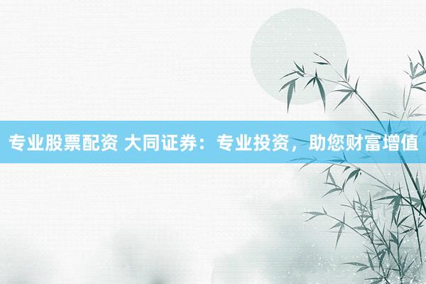 专业股票配资 大同证券：专业投资，助您财富增值