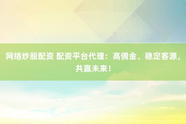 网络炒股配资 配资平台代理:高佣金、稳定客源,共赢未来!