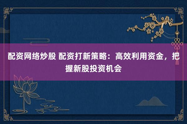 配资网络炒股 配资打新策略：高效利用资金，把握新股投资机会