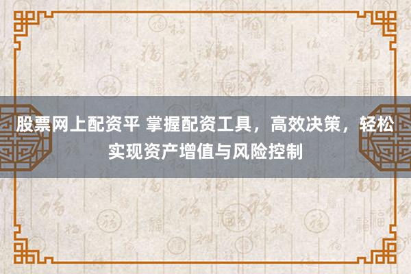 股票网上配资平 掌握配资工具，高效决策，轻松实现资产增值与风险控制