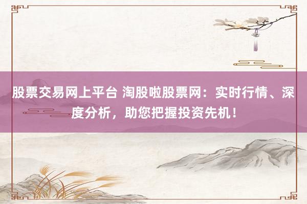 股票交易网上平台 淘股啦股票网：实时行情、深度分析，助您把握投资先机！
