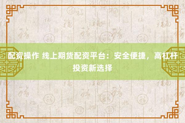 配资操作 线上期货配资平台：安全便捷，高杠杆投资新选择