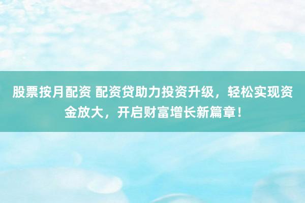 股票按月配资 配资贷助力投资升级，轻松实现资金放大，开启财富增长新篇章！